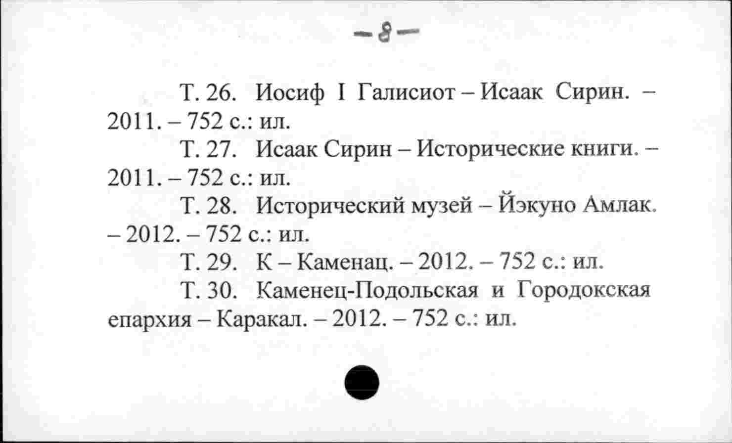 ﻿T. 26. Иосиф І Галисиот - Исаак Сирин. -2011.-752 с.: ил.
Т. 27. Исаак Сирин - Исторические книги. -2011.-752 с.: ил.
Т. 28. Исторический музей - Йэкуно Амлак. -2012.-752 с.: ил.
Т. 29. К-Каменац.-2012.-752 с.: ил.
Т. 30. Каменец-Подольская и Городокская епархия - Каракал. - 2012. - 752 с.: ил.